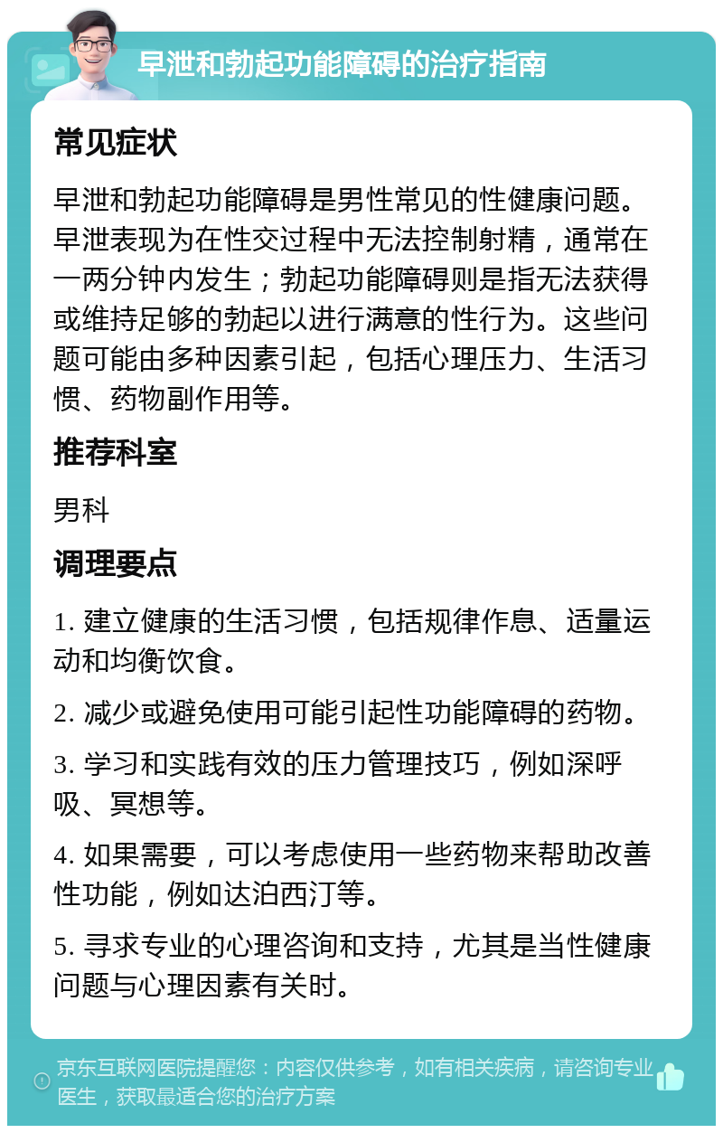 早泄和勃起功能障碍的治疗指南 常见症状 早泄和勃起功能障碍是男性常见的性健康问题。早泄表现为在性交过程中无法控制射精，通常在一两分钟内发生；勃起功能障碍则是指无法获得或维持足够的勃起以进行满意的性行为。这些问题可能由多种因素引起，包括心理压力、生活习惯、药物副作用等。 推荐科室 男科 调理要点 1. 建立健康的生活习惯，包括规律作息、适量运动和均衡饮食。 2. 减少或避免使用可能引起性功能障碍的药物。 3. 学习和实践有效的压力管理技巧，例如深呼吸、冥想等。 4. 如果需要，可以考虑使用一些药物来帮助改善性功能，例如达泊西汀等。 5. 寻求专业的心理咨询和支持，尤其是当性健康问题与心理因素有关时。