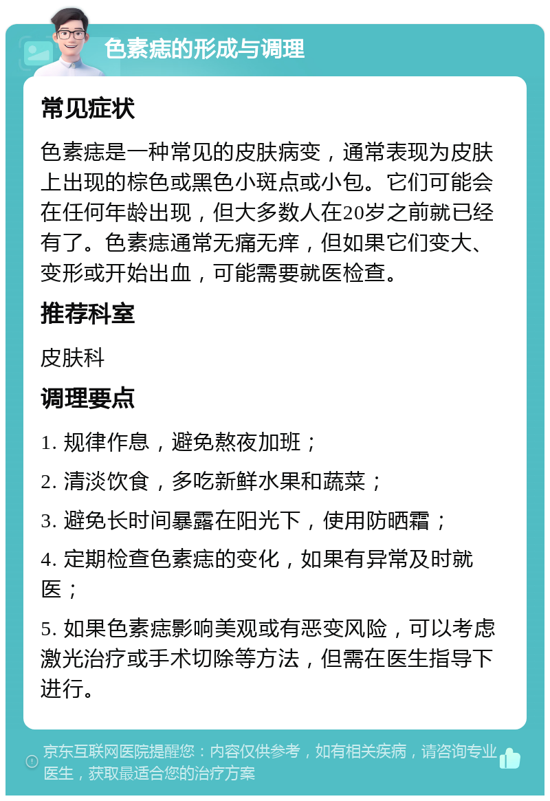 色素痣的形成与调理 常见症状 色素痣是一种常见的皮肤病变，通常表现为皮肤上出现的棕色或黑色小斑点或小包。它们可能会在任何年龄出现，但大多数人在20岁之前就已经有了。色素痣通常无痛无痒，但如果它们变大、变形或开始出血，可能需要就医检查。 推荐科室 皮肤科 调理要点 1. 规律作息，避免熬夜加班； 2. 清淡饮食，多吃新鲜水果和蔬菜； 3. 避免长时间暴露在阳光下，使用防晒霜； 4. 定期检查色素痣的变化，如果有异常及时就医； 5. 如果色素痣影响美观或有恶变风险，可以考虑激光治疗或手术切除等方法，但需在医生指导下进行。