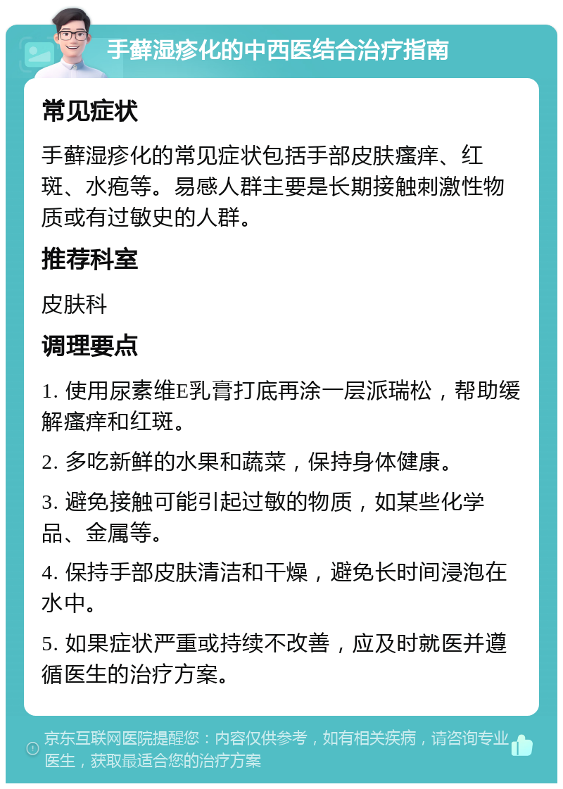 手藓湿疹化的中西医结合治疗指南 常见症状 手藓湿疹化的常见症状包括手部皮肤瘙痒、红斑、水疱等。易感人群主要是长期接触刺激性物质或有过敏史的人群。 推荐科室 皮肤科 调理要点 1. 使用尿素维E乳膏打底再涂一层派瑞松，帮助缓解瘙痒和红斑。 2. 多吃新鲜的水果和蔬菜，保持身体健康。 3. 避免接触可能引起过敏的物质，如某些化学品、金属等。 4. 保持手部皮肤清洁和干燥，避免长时间浸泡在水中。 5. 如果症状严重或持续不改善，应及时就医并遵循医生的治疗方案。