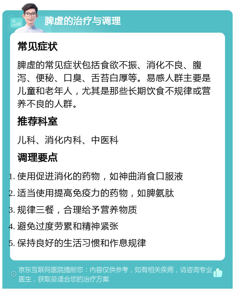 脾虚的治疗与调理 常见症状 脾虚的常见症状包括食欲不振、消化不良、腹泻、便秘、口臭、舌苔白厚等。易感人群主要是儿童和老年人，尤其是那些长期饮食不规律或营养不良的人群。 推荐科室 儿科、消化内科、中医科 调理要点 使用促进消化的药物，如神曲消食口服液 适当使用提高免疫力的药物，如脾氨肽 规律三餐，合理给予营养物质 避免过度劳累和精神紧张 保持良好的生活习惯和作息规律