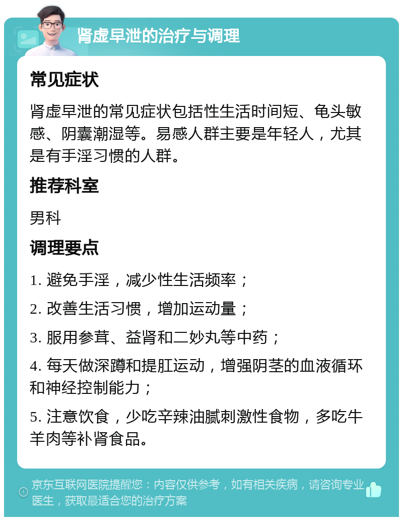 肾虚早泄的治疗与调理 常见症状 肾虚早泄的常见症状包括性生活时间短、龟头敏感、阴囊潮湿等。易感人群主要是年轻人，尤其是有手淫习惯的人群。 推荐科室 男科 调理要点 1. 避免手淫，减少性生活频率； 2. 改善生活习惯，增加运动量； 3. 服用参茸、益肾和二妙丸等中药； 4. 每天做深蹲和提肛运动，增强阴茎的血液循环和神经控制能力； 5. 注意饮食，少吃辛辣油腻刺激性食物，多吃牛羊肉等补肾食品。