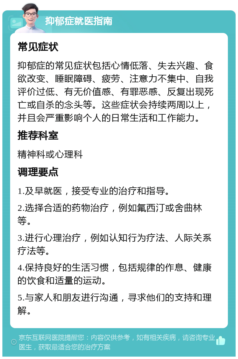 抑郁症就医指南 常见症状 抑郁症的常见症状包括心情低落、失去兴趣、食欲改变、睡眠障碍、疲劳、注意力不集中、自我评价过低、有无价值感、有罪恶感、反复出现死亡或自杀的念头等。这些症状会持续两周以上，并且会严重影响个人的日常生活和工作能力。 推荐科室 精神科或心理科 调理要点 1.及早就医，接受专业的治疗和指导。 2.选择合适的药物治疗，例如氟西汀或舍曲林等。 3.进行心理治疗，例如认知行为疗法、人际关系疗法等。 4.保持良好的生活习惯，包括规律的作息、健康的饮食和适量的运动。 5.与家人和朋友进行沟通，寻求他们的支持和理解。