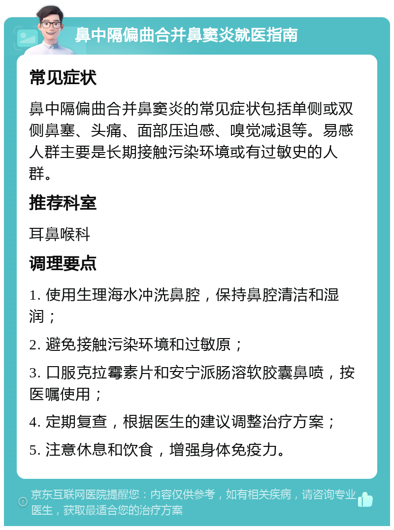 鼻中隔偏曲合并鼻窦炎就医指南 常见症状 鼻中隔偏曲合并鼻窦炎的常见症状包括单侧或双侧鼻塞、头痛、面部压迫感、嗅觉减退等。易感人群主要是长期接触污染环境或有过敏史的人群。 推荐科室 耳鼻喉科 调理要点 1. 使用生理海水冲洗鼻腔，保持鼻腔清洁和湿润； 2. 避免接触污染环境和过敏原； 3. 口服克拉霉素片和安宁派肠溶软胶囊鼻喷，按医嘱使用； 4. 定期复查，根据医生的建议调整治疗方案； 5. 注意休息和饮食，增强身体免疫力。