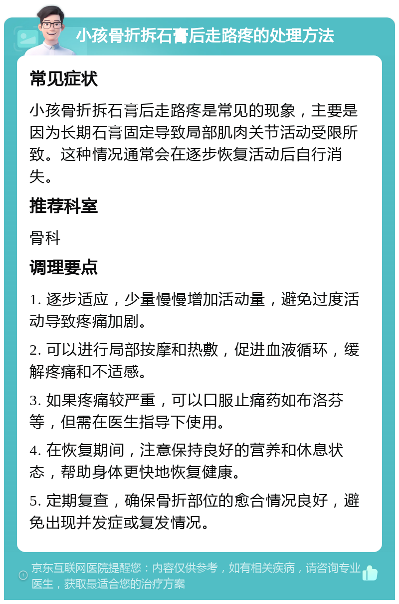 小孩骨折拆石膏后走路疼的处理方法 常见症状 小孩骨折拆石膏后走路疼是常见的现象，主要是因为长期石膏固定导致局部肌肉关节活动受限所致。这种情况通常会在逐步恢复活动后自行消失。 推荐科室 骨科 调理要点 1. 逐步适应，少量慢慢增加活动量，避免过度活动导致疼痛加剧。 2. 可以进行局部按摩和热敷，促进血液循环，缓解疼痛和不适感。 3. 如果疼痛较严重，可以口服止痛药如布洛芬等，但需在医生指导下使用。 4. 在恢复期间，注意保持良好的营养和休息状态，帮助身体更快地恢复健康。 5. 定期复查，确保骨折部位的愈合情况良好，避免出现并发症或复发情况。