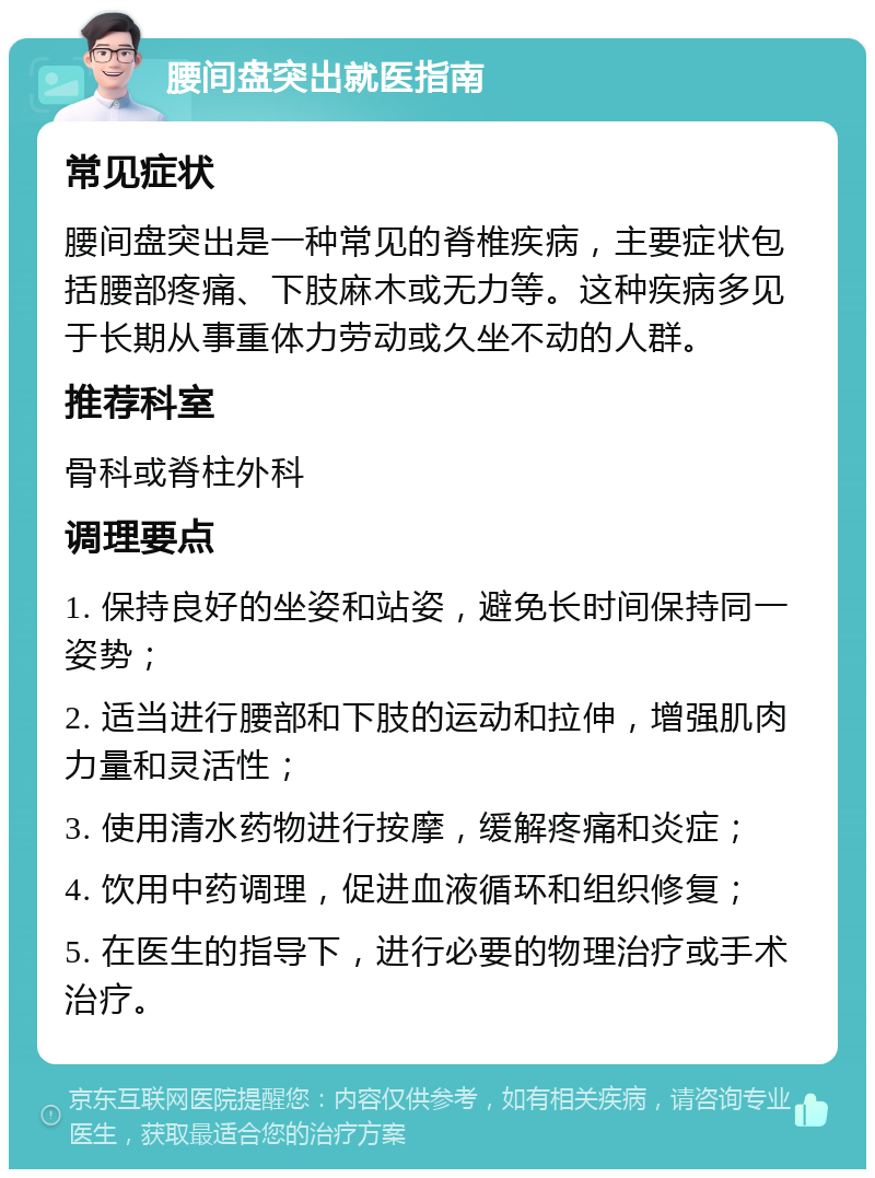 腰间盘突出就医指南 常见症状 腰间盘突出是一种常见的脊椎疾病，主要症状包括腰部疼痛、下肢麻木或无力等。这种疾病多见于长期从事重体力劳动或久坐不动的人群。 推荐科室 骨科或脊柱外科 调理要点 1. 保持良好的坐姿和站姿，避免长时间保持同一姿势； 2. 适当进行腰部和下肢的运动和拉伸，增强肌肉力量和灵活性； 3. 使用清水药物进行按摩，缓解疼痛和炎症； 4. 饮用中药调理，促进血液循环和组织修复； 5. 在医生的指导下，进行必要的物理治疗或手术治疗。