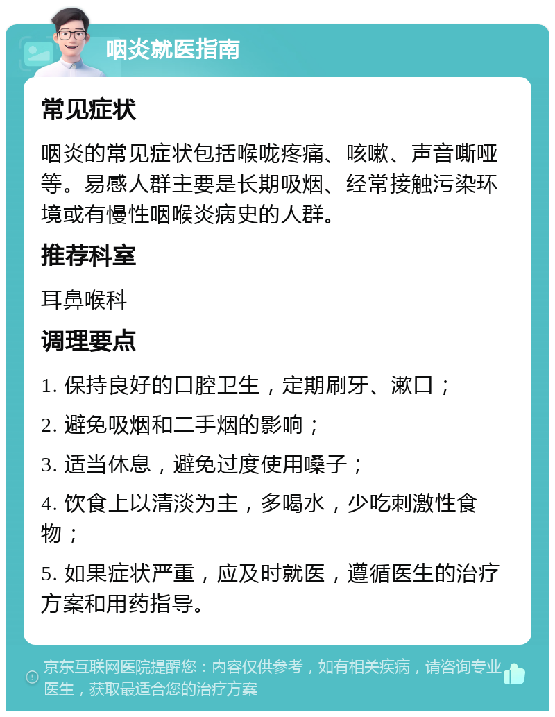 咽炎就医指南 常见症状 咽炎的常见症状包括喉咙疼痛、咳嗽、声音嘶哑等。易感人群主要是长期吸烟、经常接触污染环境或有慢性咽喉炎病史的人群。 推荐科室 耳鼻喉科 调理要点 1. 保持良好的口腔卫生，定期刷牙、漱口； 2. 避免吸烟和二手烟的影响； 3. 适当休息，避免过度使用嗓子； 4. 饮食上以清淡为主，多喝水，少吃刺激性食物； 5. 如果症状严重，应及时就医，遵循医生的治疗方案和用药指导。