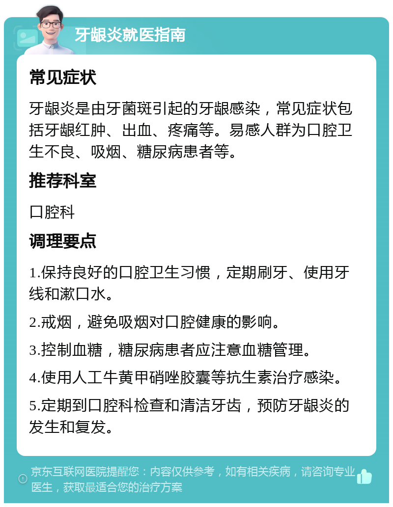 牙龈炎就医指南 常见症状 牙龈炎是由牙菌斑引起的牙龈感染，常见症状包括牙龈红肿、出血、疼痛等。易感人群为口腔卫生不良、吸烟、糖尿病患者等。 推荐科室 口腔科 调理要点 1.保持良好的口腔卫生习惯，定期刷牙、使用牙线和漱口水。 2.戒烟，避免吸烟对口腔健康的影响。 3.控制血糖，糖尿病患者应注意血糖管理。 4.使用人工牛黄甲硝唑胶囊等抗生素治疗感染。 5.定期到口腔科检查和清洁牙齿，预防牙龈炎的发生和复发。