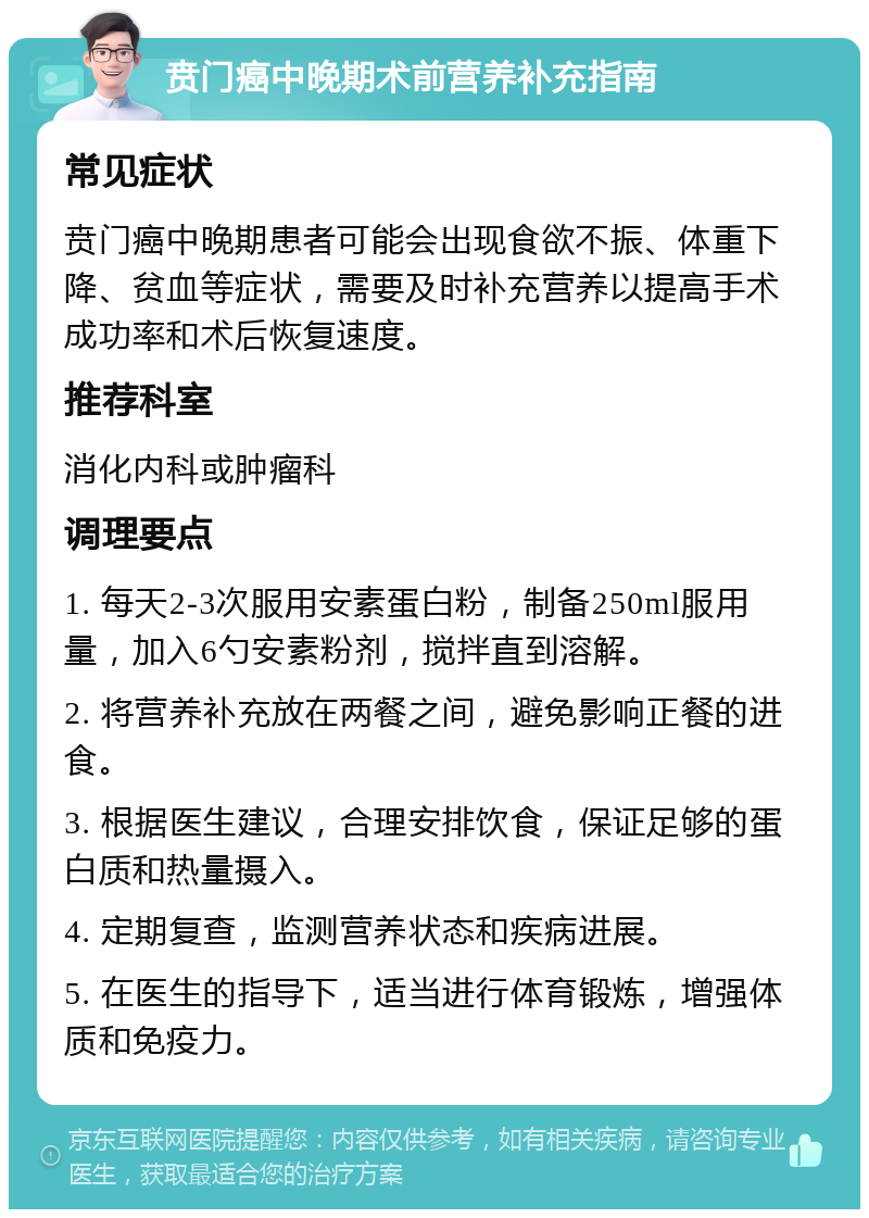 贲门癌中晚期术前营养补充指南 常见症状 贲门癌中晚期患者可能会出现食欲不振、体重下降、贫血等症状，需要及时补充营养以提高手术成功率和术后恢复速度。 推荐科室 消化内科或肿瘤科 调理要点 1. 每天2-3次服用安素蛋白粉，制备250ml服用量，加入6勺安素粉剂，搅拌直到溶解。 2. 将营养补充放在两餐之间，避免影响正餐的进食。 3. 根据医生建议，合理安排饮食，保证足够的蛋白质和热量摄入。 4. 定期复查，监测营养状态和疾病进展。 5. 在医生的指导下，适当进行体育锻炼，增强体质和免疫力。