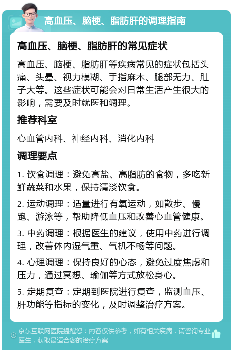 高血压、脑梗、脂肪肝的调理指南 高血压、脑梗、脂肪肝的常见症状 高血压、脑梗、脂肪肝等疾病常见的症状包括头痛、头晕、视力模糊、手指麻木、腿部无力、肚子大等。这些症状可能会对日常生活产生很大的影响，需要及时就医和调理。 推荐科室 心血管内科、神经内科、消化内科 调理要点 1. 饮食调理：避免高盐、高脂肪的食物，多吃新鲜蔬菜和水果，保持清淡饮食。 2. 运动调理：适量进行有氧运动，如散步、慢跑、游泳等，帮助降低血压和改善心血管健康。 3. 中药调理：根据医生的建议，使用中药进行调理，改善体内湿气重、气机不畅等问题。 4. 心理调理：保持良好的心态，避免过度焦虑和压力，通过冥想、瑜伽等方式放松身心。 5. 定期复查：定期到医院进行复查，监测血压、肝功能等指标的变化，及时调整治疗方案。