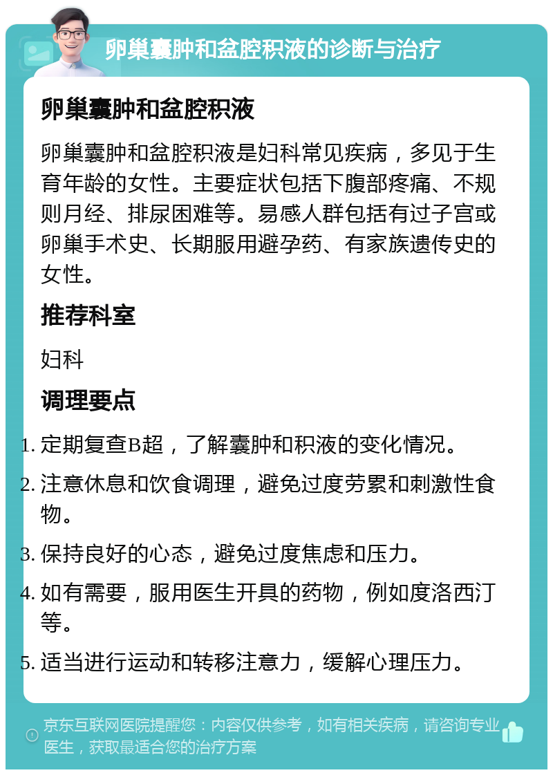 卵巢囊肿和盆腔积液的诊断与治疗 卵巢囊肿和盆腔积液 卵巢囊肿和盆腔积液是妇科常见疾病，多见于生育年龄的女性。主要症状包括下腹部疼痛、不规则月经、排尿困难等。易感人群包括有过子宫或卵巢手术史、长期服用避孕药、有家族遗传史的女性。 推荐科室 妇科 调理要点 定期复查B超，了解囊肿和积液的变化情况。 注意休息和饮食调理，避免过度劳累和刺激性食物。 保持良好的心态，避免过度焦虑和压力。 如有需要，服用医生开具的药物，例如度洛西汀等。 适当进行运动和转移注意力，缓解心理压力。