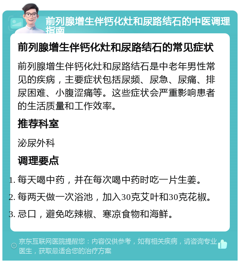 前列腺增生伴钙化灶和尿路结石的中医调理指南 前列腺增生伴钙化灶和尿路结石的常见症状 前列腺增生伴钙化灶和尿路结石是中老年男性常见的疾病，主要症状包括尿频、尿急、尿痛、排尿困难、小腹涩痛等。这些症状会严重影响患者的生活质量和工作效率。 推荐科室 泌尿外科 调理要点 每天喝中药，并在每次喝中药时吃一片生姜。 每两天做一次浴池，加入30克艾叶和30克花椒。 忌口，避免吃辣椒、寒凉食物和海鲜。