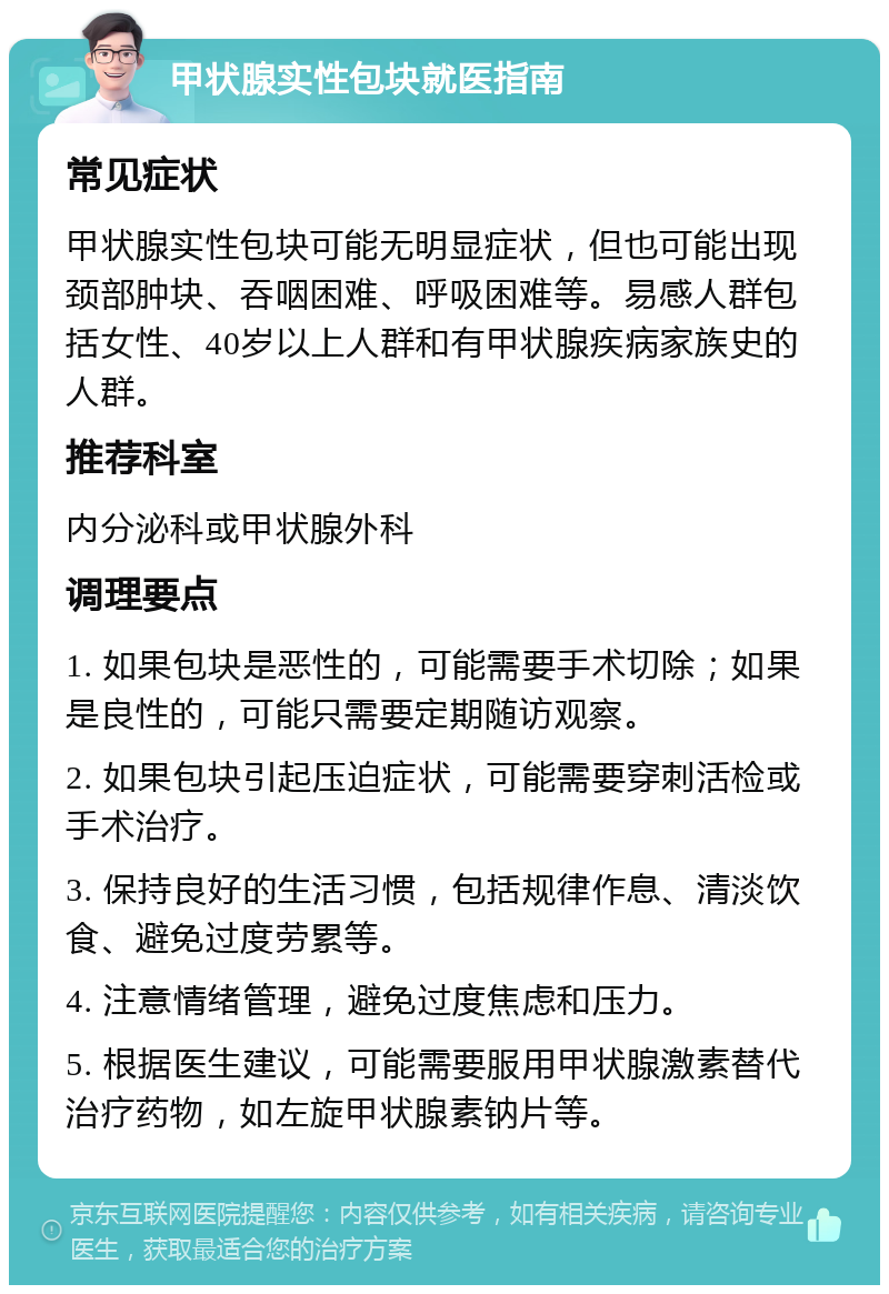 甲状腺实性包块就医指南 常见症状 甲状腺实性包块可能无明显症状，但也可能出现颈部肿块、吞咽困难、呼吸困难等。易感人群包括女性、40岁以上人群和有甲状腺疾病家族史的人群。 推荐科室 内分泌科或甲状腺外科 调理要点 1. 如果包块是恶性的，可能需要手术切除；如果是良性的，可能只需要定期随访观察。 2. 如果包块引起压迫症状，可能需要穿刺活检或手术治疗。 3. 保持良好的生活习惯，包括规律作息、清淡饮食、避免过度劳累等。 4. 注意情绪管理，避免过度焦虑和压力。 5. 根据医生建议，可能需要服用甲状腺激素替代治疗药物，如左旋甲状腺素钠片等。