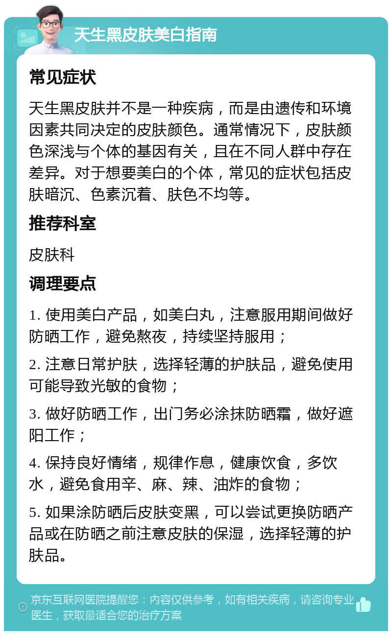 天生黑皮肤美白指南 常见症状 天生黑皮肤并不是一种疾病，而是由遗传和环境因素共同决定的皮肤颜色。通常情况下，皮肤颜色深浅与个体的基因有关，且在不同人群中存在差异。对于想要美白的个体，常见的症状包括皮肤暗沉、色素沉着、肤色不均等。 推荐科室 皮肤科 调理要点 1. 使用美白产品，如美白丸，注意服用期间做好防晒工作，避免熬夜，持续坚持服用； 2. 注意日常护肤，选择轻薄的护肤品，避免使用可能导致光敏的食物； 3. 做好防晒工作，出门务必涂抹防晒霜，做好遮阳工作； 4. 保持良好情绪，规律作息，健康饮食，多饮水，避免食用辛、麻、辣、油炸的食物； 5. 如果涂防晒后皮肤变黑，可以尝试更换防晒产品或在防晒之前注意皮肤的保湿，选择轻薄的护肤品。