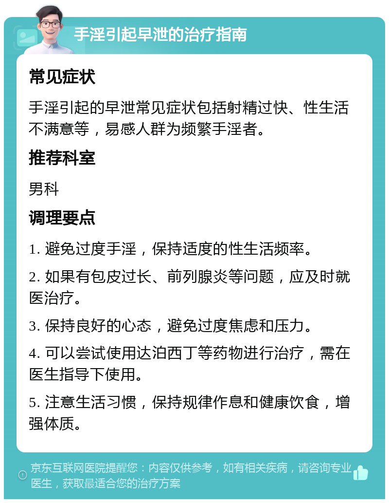 手淫引起早泄的治疗指南 常见症状 手淫引起的早泄常见症状包括射精过快、性生活不满意等，易感人群为频繁手淫者。 推荐科室 男科 调理要点 1. 避免过度手淫，保持适度的性生活频率。 2. 如果有包皮过长、前列腺炎等问题，应及时就医治疗。 3. 保持良好的心态，避免过度焦虑和压力。 4. 可以尝试使用达泊西丁等药物进行治疗，需在医生指导下使用。 5. 注意生活习惯，保持规律作息和健康饮食，增强体质。