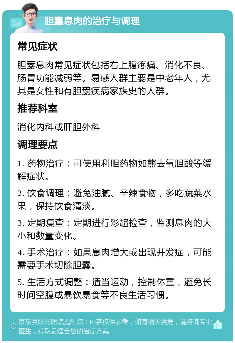 胆囊息肉的治疗与调理 常见症状 胆囊息肉常见症状包括右上腹疼痛、消化不良、肠胃功能减弱等。易感人群主要是中老年人，尤其是女性和有胆囊疾病家族史的人群。 推荐科室 消化内科或肝胆外科 调理要点 1. 药物治疗：可使用利胆药物如熊去氧胆酸等缓解症状。 2. 饮食调理：避免油腻、辛辣食物，多吃蔬菜水果，保持饮食清淡。 3. 定期复查：定期进行彩超检查，监测息肉的大小和数量变化。 4. 手术治疗：如果息肉增大或出现并发症，可能需要手术切除胆囊。 5. 生活方式调整：适当运动，控制体重，避免长时间空腹或暴饮暴食等不良生活习惯。