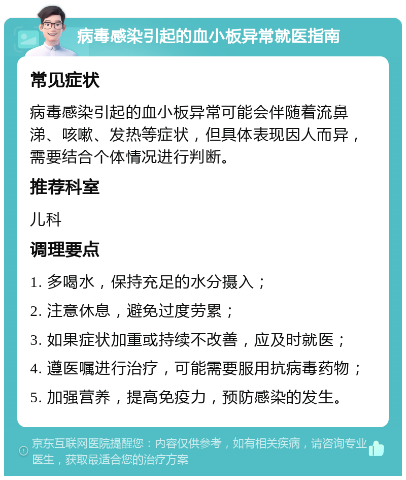 病毒感染引起的血小板异常就医指南 常见症状 病毒感染引起的血小板异常可能会伴随着流鼻涕、咳嗽、发热等症状，但具体表现因人而异，需要结合个体情况进行判断。 推荐科室 儿科 调理要点 1. 多喝水，保持充足的水分摄入； 2. 注意休息，避免过度劳累； 3. 如果症状加重或持续不改善，应及时就医； 4. 遵医嘱进行治疗，可能需要服用抗病毒药物； 5. 加强营养，提高免疫力，预防感染的发生。