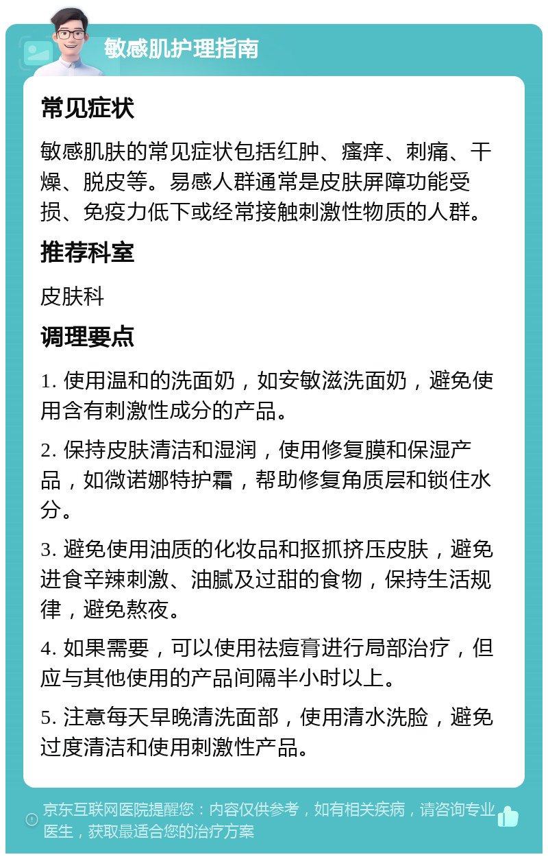 敏感肌护理指南 常见症状 敏感肌肤的常见症状包括红肿、瘙痒、刺痛、干燥、脱皮等。易感人群通常是皮肤屏障功能受损、免疫力低下或经常接触刺激性物质的人群。 推荐科室 皮肤科 调理要点 1. 使用温和的洗面奶，如安敏滋洗面奶，避免使用含有刺激性成分的产品。 2. 保持皮肤清洁和湿润，使用修复膜和保湿产品，如微诺娜特护霜，帮助修复角质层和锁住水分。 3. 避免使用油质的化妆品和抠抓挤压皮肤，避免进食辛辣刺激、油腻及过甜的食物，保持生活规律，避免熬夜。 4. 如果需要，可以使用祛痘膏进行局部治疗，但应与其他使用的产品间隔半小时以上。 5. 注意每天早晚清洗面部，使用清水洗脸，避免过度清洁和使用刺激性产品。