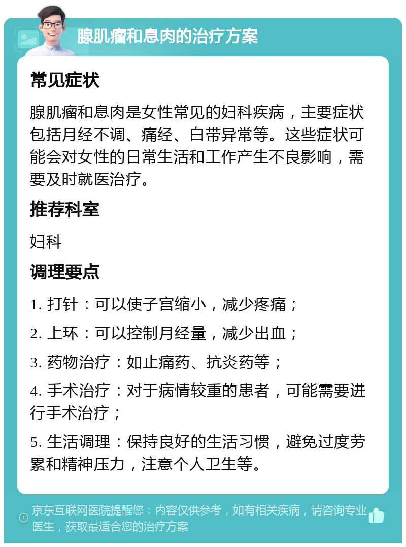 腺肌瘤和息肉的治疗方案 常见症状 腺肌瘤和息肉是女性常见的妇科疾病，主要症状包括月经不调、痛经、白带异常等。这些症状可能会对女性的日常生活和工作产生不良影响，需要及时就医治疗。 推荐科室 妇科 调理要点 1. 打针：可以使子宫缩小，减少疼痛； 2. 上环：可以控制月经量，减少出血； 3. 药物治疗：如止痛药、抗炎药等； 4. 手术治疗：对于病情较重的患者，可能需要进行手术治疗； 5. 生活调理：保持良好的生活习惯，避免过度劳累和精神压力，注意个人卫生等。