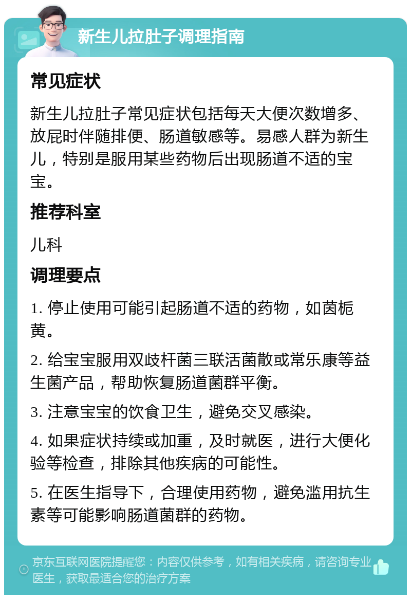 新生儿拉肚子调理指南 常见症状 新生儿拉肚子常见症状包括每天大便次数增多、放屁时伴随排便、肠道敏感等。易感人群为新生儿，特别是服用某些药物后出现肠道不适的宝宝。 推荐科室 儿科 调理要点 1. 停止使用可能引起肠道不适的药物，如茵栀黄。 2. 给宝宝服用双歧杆菌三联活菌散或常乐康等益生菌产品，帮助恢复肠道菌群平衡。 3. 注意宝宝的饮食卫生，避免交叉感染。 4. 如果症状持续或加重，及时就医，进行大便化验等检查，排除其他疾病的可能性。 5. 在医生指导下，合理使用药物，避免滥用抗生素等可能影响肠道菌群的药物。