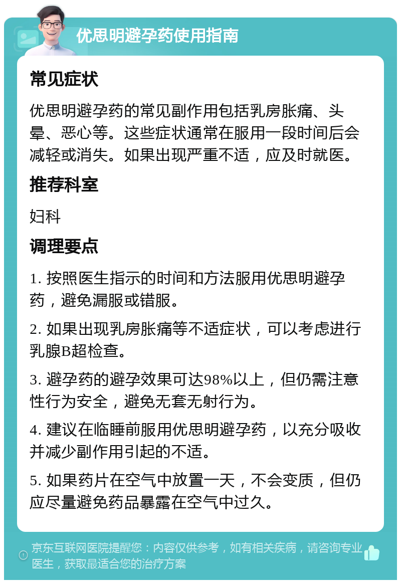 优思明避孕药使用指南 常见症状 优思明避孕药的常见副作用包括乳房胀痛、头晕、恶心等。这些症状通常在服用一段时间后会减轻或消失。如果出现严重不适，应及时就医。 推荐科室 妇科 调理要点 1. 按照医生指示的时间和方法服用优思明避孕药，避免漏服或错服。 2. 如果出现乳房胀痛等不适症状，可以考虑进行乳腺B超检查。 3. 避孕药的避孕效果可达98%以上，但仍需注意性行为安全，避免无套无射行为。 4. 建议在临睡前服用优思明避孕药，以充分吸收并减少副作用引起的不适。 5. 如果药片在空气中放置一天，不会变质，但仍应尽量避免药品暴露在空气中过久。