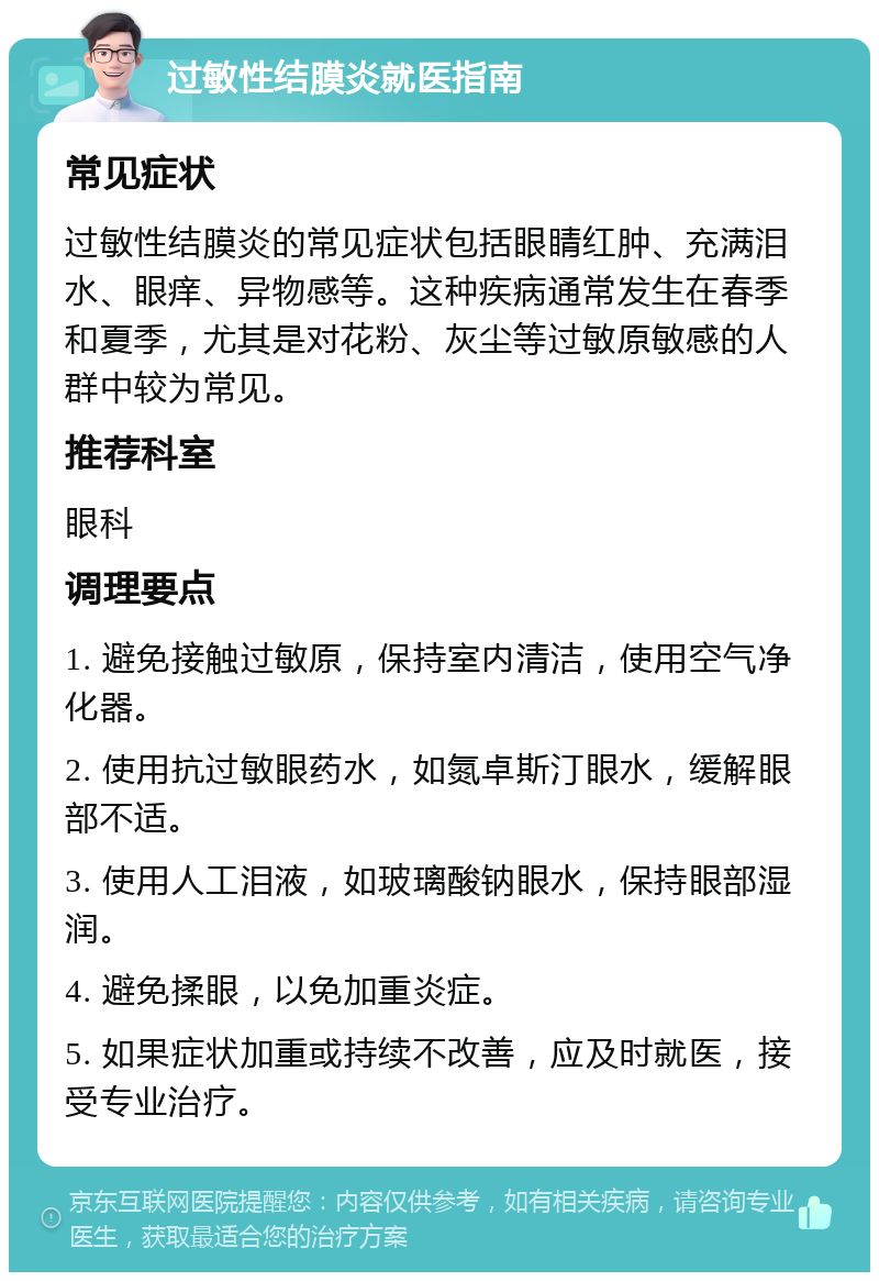 过敏性结膜炎就医指南 常见症状 过敏性结膜炎的常见症状包括眼睛红肿、充满泪水、眼痒、异物感等。这种疾病通常发生在春季和夏季，尤其是对花粉、灰尘等过敏原敏感的人群中较为常见。 推荐科室 眼科 调理要点 1. 避免接触过敏原，保持室内清洁，使用空气净化器。 2. 使用抗过敏眼药水，如氮卓斯汀眼水，缓解眼部不适。 3. 使用人工泪液，如玻璃酸钠眼水，保持眼部湿润。 4. 避免揉眼，以免加重炎症。 5. 如果症状加重或持续不改善，应及时就医，接受专业治疗。