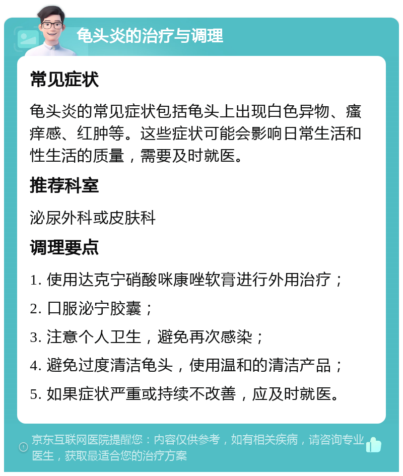 龟头炎的治疗与调理 常见症状 龟头炎的常见症状包括龟头上出现白色异物、瘙痒感、红肿等。这些症状可能会影响日常生活和性生活的质量，需要及时就医。 推荐科室 泌尿外科或皮肤科 调理要点 1. 使用达克宁硝酸咪康唑软膏进行外用治疗； 2. 口服泌宁胶囊； 3. 注意个人卫生，避免再次感染； 4. 避免过度清洁龟头，使用温和的清洁产品； 5. 如果症状严重或持续不改善，应及时就医。