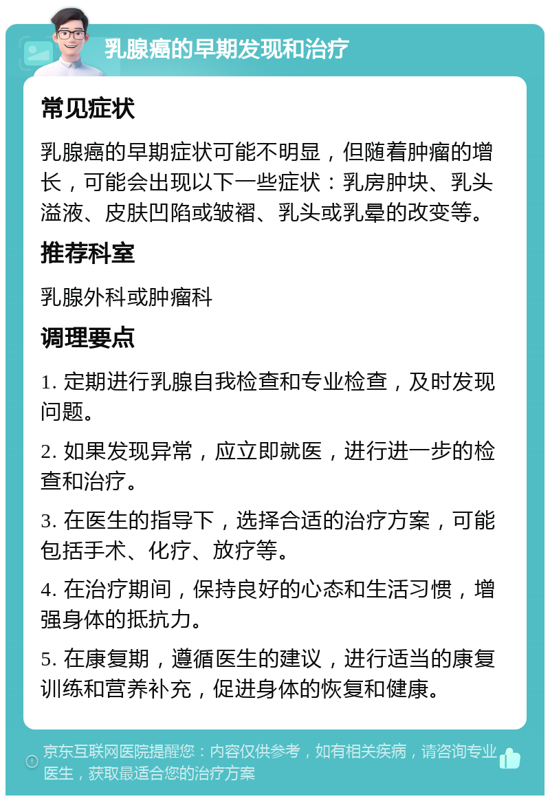 乳腺癌的早期发现和治疗 常见症状 乳腺癌的早期症状可能不明显，但随着肿瘤的增长，可能会出现以下一些症状：乳房肿块、乳头溢液、皮肤凹陷或皱褶、乳头或乳晕的改变等。 推荐科室 乳腺外科或肿瘤科 调理要点 1. 定期进行乳腺自我检查和专业检查，及时发现问题。 2. 如果发现异常，应立即就医，进行进一步的检查和治疗。 3. 在医生的指导下，选择合适的治疗方案，可能包括手术、化疗、放疗等。 4. 在治疗期间，保持良好的心态和生活习惯，增强身体的抵抗力。 5. 在康复期，遵循医生的建议，进行适当的康复训练和营养补充，促进身体的恢复和健康。