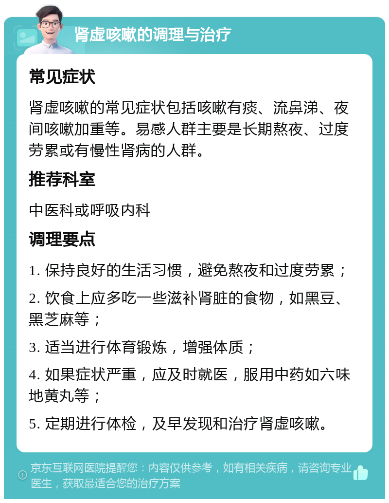 肾虚咳嗽的调理与治疗 常见症状 肾虚咳嗽的常见症状包括咳嗽有痰、流鼻涕、夜间咳嗽加重等。易感人群主要是长期熬夜、过度劳累或有慢性肾病的人群。 推荐科室 中医科或呼吸内科 调理要点 1. 保持良好的生活习惯，避免熬夜和过度劳累； 2. 饮食上应多吃一些滋补肾脏的食物，如黑豆、黑芝麻等； 3. 适当进行体育锻炼，增强体质； 4. 如果症状严重，应及时就医，服用中药如六味地黄丸等； 5. 定期进行体检，及早发现和治疗肾虚咳嗽。