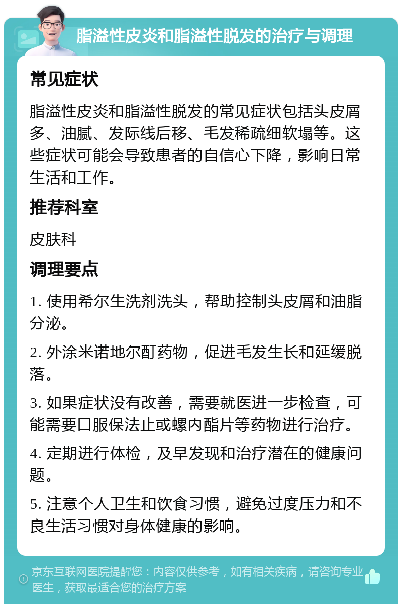 脂溢性皮炎和脂溢性脱发的治疗与调理 常见症状 脂溢性皮炎和脂溢性脱发的常见症状包括头皮屑多、油腻、发际线后移、毛发稀疏细软塌等。这些症状可能会导致患者的自信心下降，影响日常生活和工作。 推荐科室 皮肤科 调理要点 1. 使用希尔生洗剂洗头，帮助控制头皮屑和油脂分泌。 2. 外涂米诺地尔酊药物，促进毛发生长和延缓脱落。 3. 如果症状没有改善，需要就医进一步检查，可能需要口服保法止或螺内酯片等药物进行治疗。 4. 定期进行体检，及早发现和治疗潜在的健康问题。 5. 注意个人卫生和饮食习惯，避免过度压力和不良生活习惯对身体健康的影响。