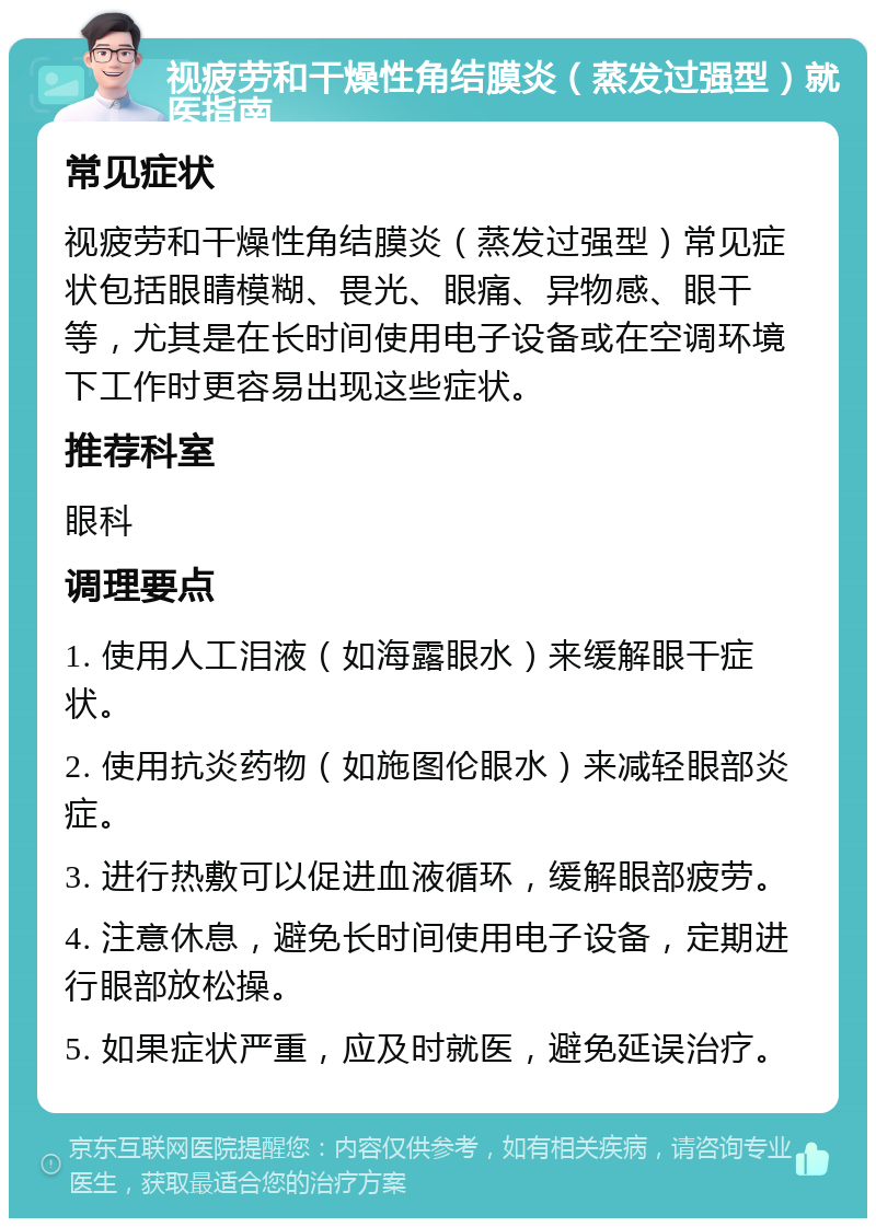 视疲劳和干燥性角结膜炎（蒸发过强型）就医指南 常见症状 视疲劳和干燥性角结膜炎（蒸发过强型）常见症状包括眼睛模糊、畏光、眼痛、异物感、眼干等，尤其是在长时间使用电子设备或在空调环境下工作时更容易出现这些症状。 推荐科室 眼科 调理要点 1. 使用人工泪液（如海露眼水）来缓解眼干症状。 2. 使用抗炎药物（如施图伦眼水）来减轻眼部炎症。 3. 进行热敷可以促进血液循环，缓解眼部疲劳。 4. 注意休息，避免长时间使用电子设备，定期进行眼部放松操。 5. 如果症状严重，应及时就医，避免延误治疗。