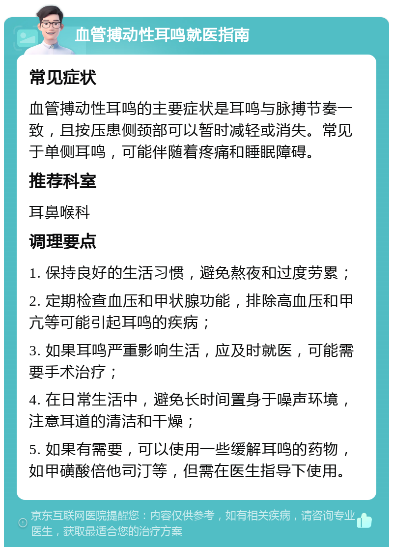 血管搏动性耳鸣就医指南 常见症状 血管搏动性耳鸣的主要症状是耳鸣与脉搏节奏一致，且按压患侧颈部可以暂时减轻或消失。常见于单侧耳鸣，可能伴随着疼痛和睡眠障碍。 推荐科室 耳鼻喉科 调理要点 1. 保持良好的生活习惯，避免熬夜和过度劳累； 2. 定期检查血压和甲状腺功能，排除高血压和甲亢等可能引起耳鸣的疾病； 3. 如果耳鸣严重影响生活，应及时就医，可能需要手术治疗； 4. 在日常生活中，避免长时间置身于噪声环境，注意耳道的清洁和干燥； 5. 如果有需要，可以使用一些缓解耳鸣的药物，如甲磺酸倍他司汀等，但需在医生指导下使用。