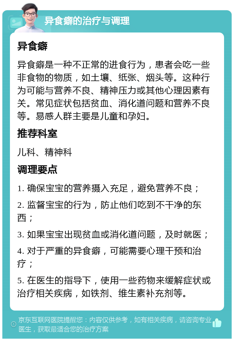 异食癖的治疗与调理 异食癖 异食癖是一种不正常的进食行为，患者会吃一些非食物的物质，如土壤、纸张、烟头等。这种行为可能与营养不良、精神压力或其他心理因素有关。常见症状包括贫血、消化道问题和营养不良等。易感人群主要是儿童和孕妇。 推荐科室 儿科、精神科 调理要点 1. 确保宝宝的营养摄入充足，避免营养不良； 2. 监督宝宝的行为，防止他们吃到不干净的东西； 3. 如果宝宝出现贫血或消化道问题，及时就医； 4. 对于严重的异食癖，可能需要心理干预和治疗； 5. 在医生的指导下，使用一些药物来缓解症状或治疗相关疾病，如铁剂、维生素补充剂等。