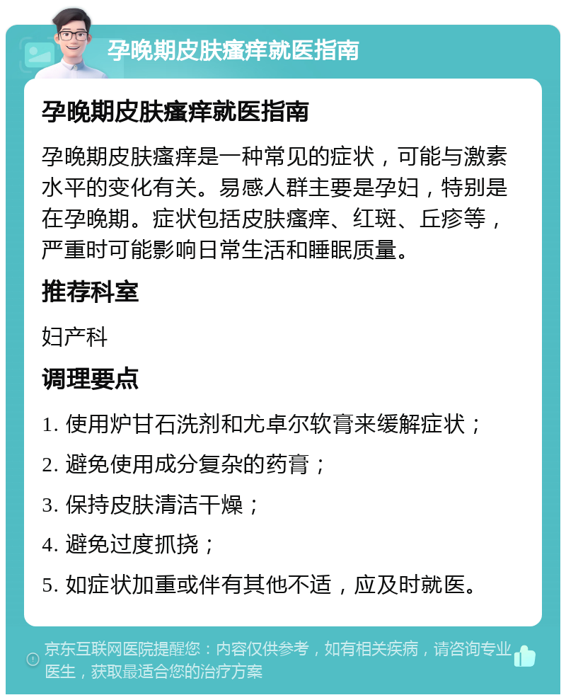 孕晚期皮肤瘙痒就医指南 孕晚期皮肤瘙痒就医指南 孕晚期皮肤瘙痒是一种常见的症状，可能与激素水平的变化有关。易感人群主要是孕妇，特别是在孕晚期。症状包括皮肤瘙痒、红斑、丘疹等，严重时可能影响日常生活和睡眠质量。 推荐科室 妇产科 调理要点 1. 使用炉甘石洗剂和尤卓尔软膏来缓解症状； 2. 避免使用成分复杂的药膏； 3. 保持皮肤清洁干燥； 4. 避免过度抓挠； 5. 如症状加重或伴有其他不适，应及时就医。