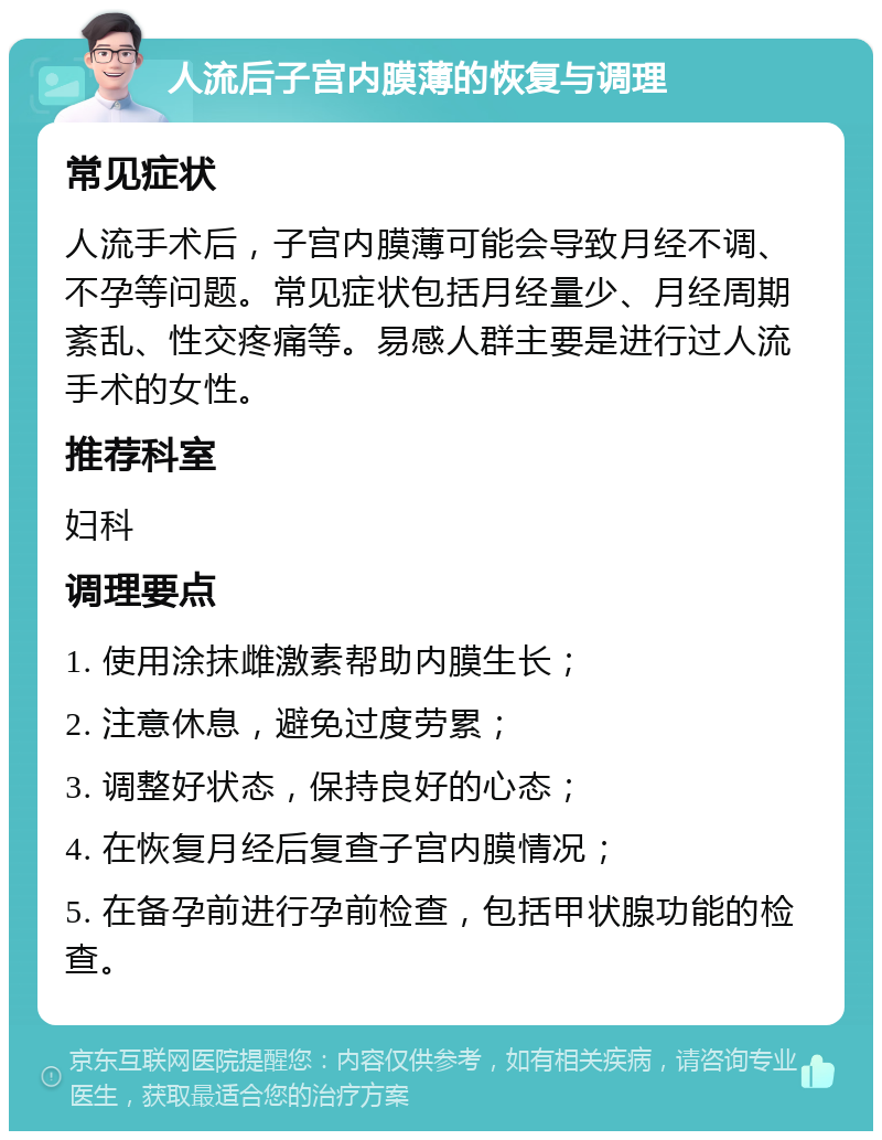 人流后子宫内膜薄的恢复与调理 常见症状 人流手术后，子宫内膜薄可能会导致月经不调、不孕等问题。常见症状包括月经量少、月经周期紊乱、性交疼痛等。易感人群主要是进行过人流手术的女性。 推荐科室 妇科 调理要点 1. 使用涂抹雌激素帮助内膜生长； 2. 注意休息，避免过度劳累； 3. 调整好状态，保持良好的心态； 4. 在恢复月经后复查子宫内膜情况； 5. 在备孕前进行孕前检查，包括甲状腺功能的检查。