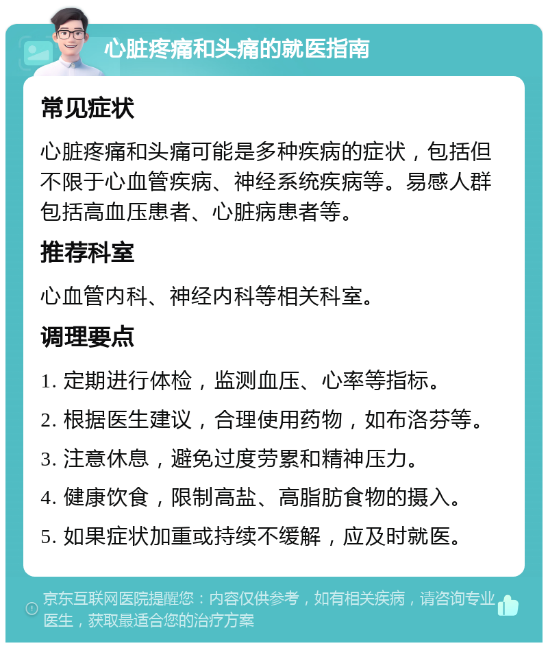 心脏疼痛和头痛的就医指南 常见症状 心脏疼痛和头痛可能是多种疾病的症状，包括但不限于心血管疾病、神经系统疾病等。易感人群包括高血压患者、心脏病患者等。 推荐科室 心血管内科、神经内科等相关科室。 调理要点 1. 定期进行体检，监测血压、心率等指标。 2. 根据医生建议，合理使用药物，如布洛芬等。 3. 注意休息，避免过度劳累和精神压力。 4. 健康饮食，限制高盐、高脂肪食物的摄入。 5. 如果症状加重或持续不缓解，应及时就医。