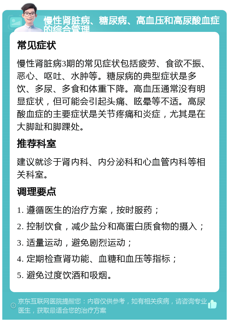 慢性肾脏病、糖尿病、高血压和高尿酸血症的综合管理 常见症状 慢性肾脏病3期的常见症状包括疲劳、食欲不振、恶心、呕吐、水肿等。糖尿病的典型症状是多饮、多尿、多食和体重下降。高血压通常没有明显症状，但可能会引起头痛、眩晕等不适。高尿酸血症的主要症状是关节疼痛和炎症，尤其是在大脚趾和脚踝处。 推荐科室 建议就诊于肾内科、内分泌科和心血管内科等相关科室。 调理要点 1. 遵循医生的治疗方案，按时服药； 2. 控制饮食，减少盐分和高蛋白质食物的摄入； 3. 适量运动，避免剧烈运动； 4. 定期检查肾功能、血糖和血压等指标； 5. 避免过度饮酒和吸烟。