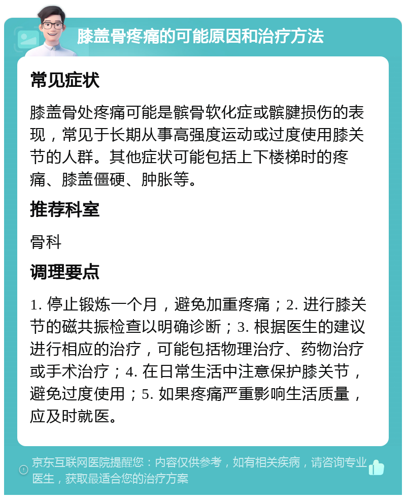 膝盖骨疼痛的可能原因和治疗方法 常见症状 膝盖骨处疼痛可能是髌骨软化症或髌腱损伤的表现，常见于长期从事高强度运动或过度使用膝关节的人群。其他症状可能包括上下楼梯时的疼痛、膝盖僵硬、肿胀等。 推荐科室 骨科 调理要点 1. 停止锻炼一个月，避免加重疼痛；2. 进行膝关节的磁共振检查以明确诊断；3. 根据医生的建议进行相应的治疗，可能包括物理治疗、药物治疗或手术治疗；4. 在日常生活中注意保护膝关节，避免过度使用；5. 如果疼痛严重影响生活质量，应及时就医。