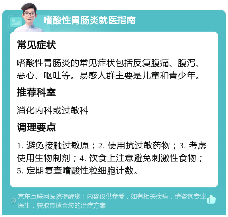 嗜酸性胃肠炎就医指南 常见症状 嗜酸性胃肠炎的常见症状包括反复腹痛、腹泻、恶心、呕吐等。易感人群主要是儿童和青少年。 推荐科室 消化内科或过敏科 调理要点 1. 避免接触过敏原；2. 使用抗过敏药物；3. 考虑使用生物制剂；4. 饮食上注意避免刺激性食物；5. 定期复查嗜酸性粒细胞计数。