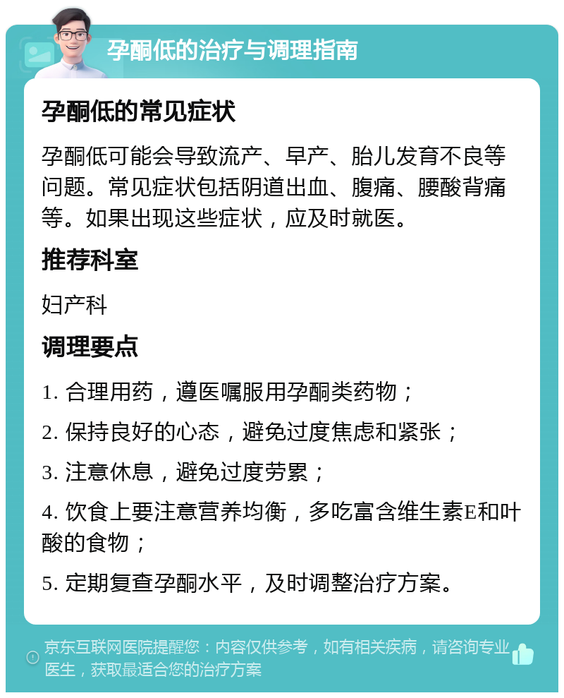 孕酮低的治疗与调理指南 孕酮低的常见症状 孕酮低可能会导致流产、早产、胎儿发育不良等问题。常见症状包括阴道出血、腹痛、腰酸背痛等。如果出现这些症状，应及时就医。 推荐科室 妇产科 调理要点 1. 合理用药，遵医嘱服用孕酮类药物； 2. 保持良好的心态，避免过度焦虑和紧张； 3. 注意休息，避免过度劳累； 4. 饮食上要注意营养均衡，多吃富含维生素E和叶酸的食物； 5. 定期复查孕酮水平，及时调整治疗方案。