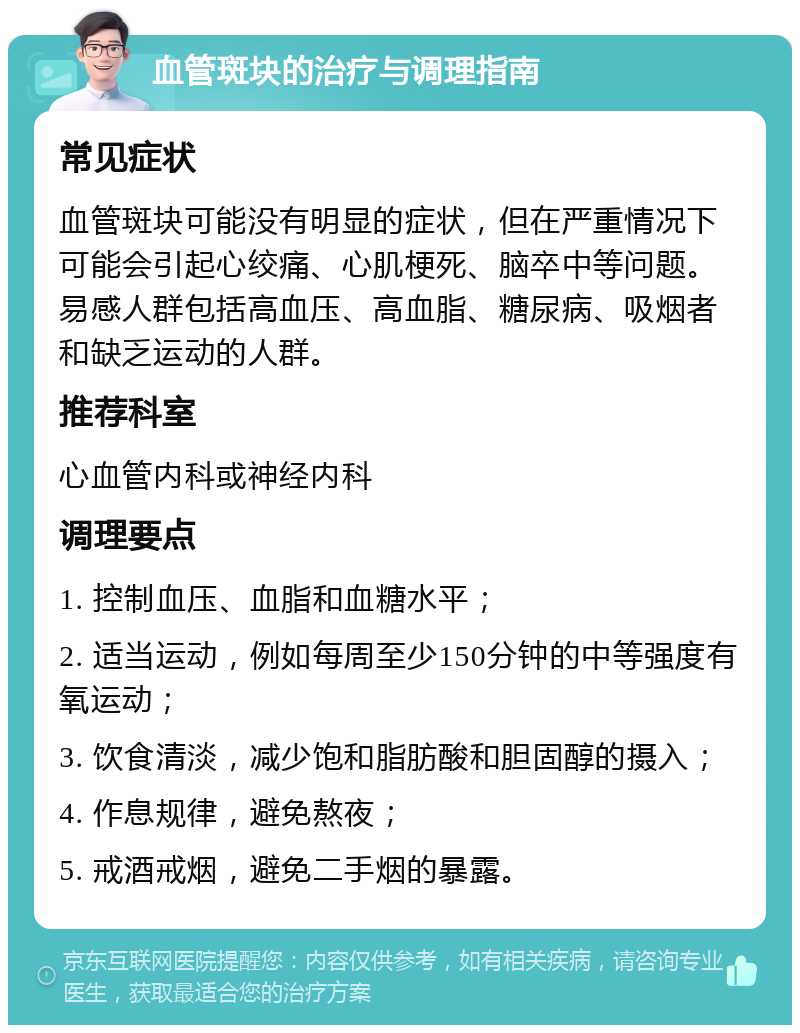 血管斑块的治疗与调理指南 常见症状 血管斑块可能没有明显的症状，但在严重情况下可能会引起心绞痛、心肌梗死、脑卒中等问题。易感人群包括高血压、高血脂、糖尿病、吸烟者和缺乏运动的人群。 推荐科室 心血管内科或神经内科 调理要点 1. 控制血压、血脂和血糖水平； 2. 适当运动，例如每周至少150分钟的中等强度有氧运动； 3. 饮食清淡，减少饱和脂肪酸和胆固醇的摄入； 4. 作息规律，避免熬夜； 5. 戒酒戒烟，避免二手烟的暴露。