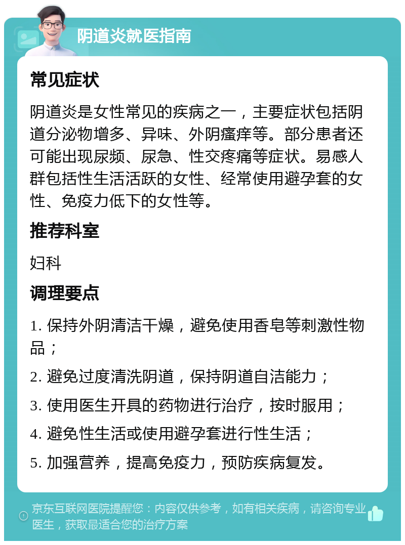 阴道炎就医指南 常见症状 阴道炎是女性常见的疾病之一，主要症状包括阴道分泌物增多、异味、外阴瘙痒等。部分患者还可能出现尿频、尿急、性交疼痛等症状。易感人群包括性生活活跃的女性、经常使用避孕套的女性、免疫力低下的女性等。 推荐科室 妇科 调理要点 1. 保持外阴清洁干燥，避免使用香皂等刺激性物品； 2. 避免过度清洗阴道，保持阴道自洁能力； 3. 使用医生开具的药物进行治疗，按时服用； 4. 避免性生活或使用避孕套进行性生活； 5. 加强营养，提高免疫力，预防疾病复发。