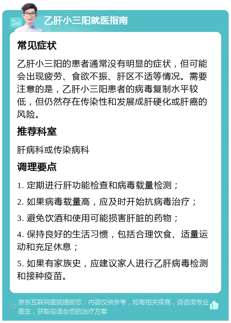 乙肝小三阳就医指南 常见症状 乙肝小三阳的患者通常没有明显的症状，但可能会出现疲劳、食欲不振、肝区不适等情况。需要注意的是，乙肝小三阳患者的病毒复制水平较低，但仍然存在传染性和发展成肝硬化或肝癌的风险。 推荐科室 肝病科或传染病科 调理要点 1. 定期进行肝功能检查和病毒载量检测； 2. 如果病毒载量高，应及时开始抗病毒治疗； 3. 避免饮酒和使用可能损害肝脏的药物； 4. 保持良好的生活习惯，包括合理饮食、适量运动和充足休息； 5. 如果有家族史，应建议家人进行乙肝病毒检测和接种疫苗。