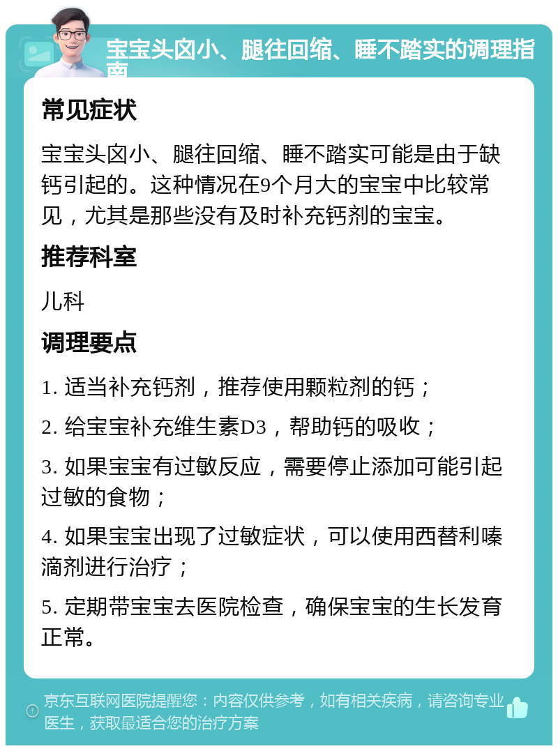 宝宝头囟小、腿往回缩、睡不踏实的调理指南 常见症状 宝宝头囟小、腿往回缩、睡不踏实可能是由于缺钙引起的。这种情况在9个月大的宝宝中比较常见，尤其是那些没有及时补充钙剂的宝宝。 推荐科室 儿科 调理要点 1. 适当补充钙剂，推荐使用颗粒剂的钙； 2. 给宝宝补充维生素D3，帮助钙的吸收； 3. 如果宝宝有过敏反应，需要停止添加可能引起过敏的食物； 4. 如果宝宝出现了过敏症状，可以使用西替利嗪滴剂进行治疗； 5. 定期带宝宝去医院检查，确保宝宝的生长发育正常。