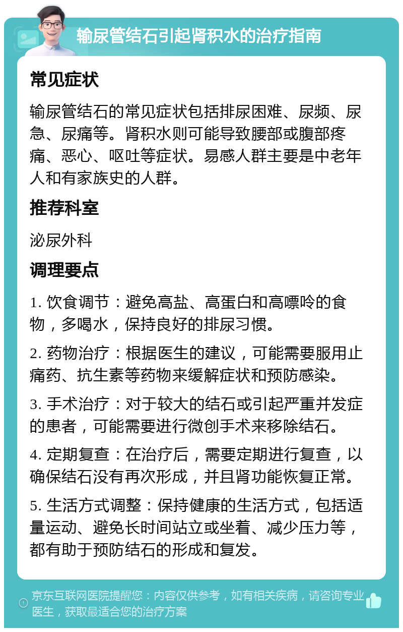 输尿管结石引起肾积水的治疗指南 常见症状 输尿管结石的常见症状包括排尿困难、尿频、尿急、尿痛等。肾积水则可能导致腰部或腹部疼痛、恶心、呕吐等症状。易感人群主要是中老年人和有家族史的人群。 推荐科室 泌尿外科 调理要点 1. 饮食调节：避免高盐、高蛋白和高嘌呤的食物，多喝水，保持良好的排尿习惯。 2. 药物治疗：根据医生的建议，可能需要服用止痛药、抗生素等药物来缓解症状和预防感染。 3. 手术治疗：对于较大的结石或引起严重并发症的患者，可能需要进行微创手术来移除结石。 4. 定期复查：在治疗后，需要定期进行复查，以确保结石没有再次形成，并且肾功能恢复正常。 5. 生活方式调整：保持健康的生活方式，包括适量运动、避免长时间站立或坐着、减少压力等，都有助于预防结石的形成和复发。