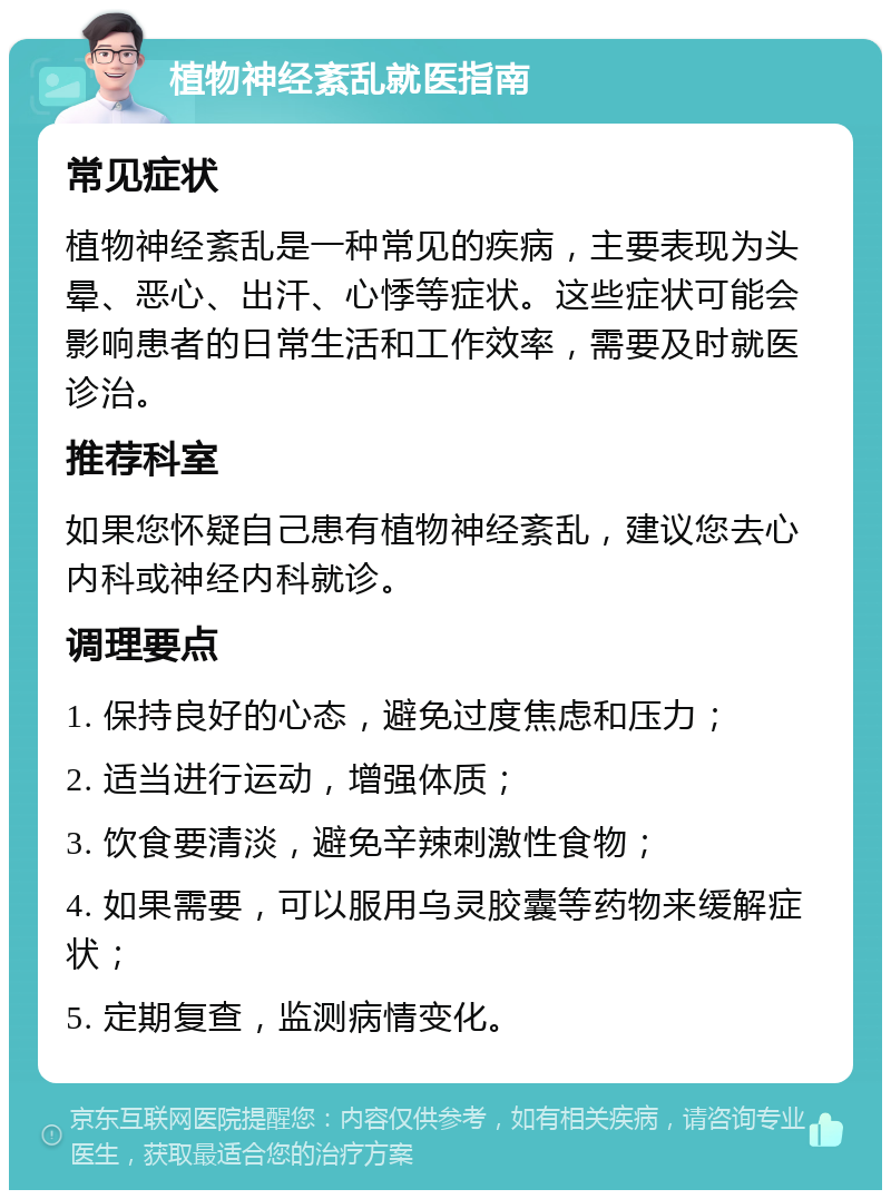 植物神经紊乱就医指南 常见症状 植物神经紊乱是一种常见的疾病，主要表现为头晕、恶心、出汗、心悸等症状。这些症状可能会影响患者的日常生活和工作效率，需要及时就医诊治。 推荐科室 如果您怀疑自己患有植物神经紊乱，建议您去心内科或神经内科就诊。 调理要点 1. 保持良好的心态，避免过度焦虑和压力； 2. 适当进行运动，增强体质； 3. 饮食要清淡，避免辛辣刺激性食物； 4. 如果需要，可以服用乌灵胶囊等药物来缓解症状； 5. 定期复查，监测病情变化。