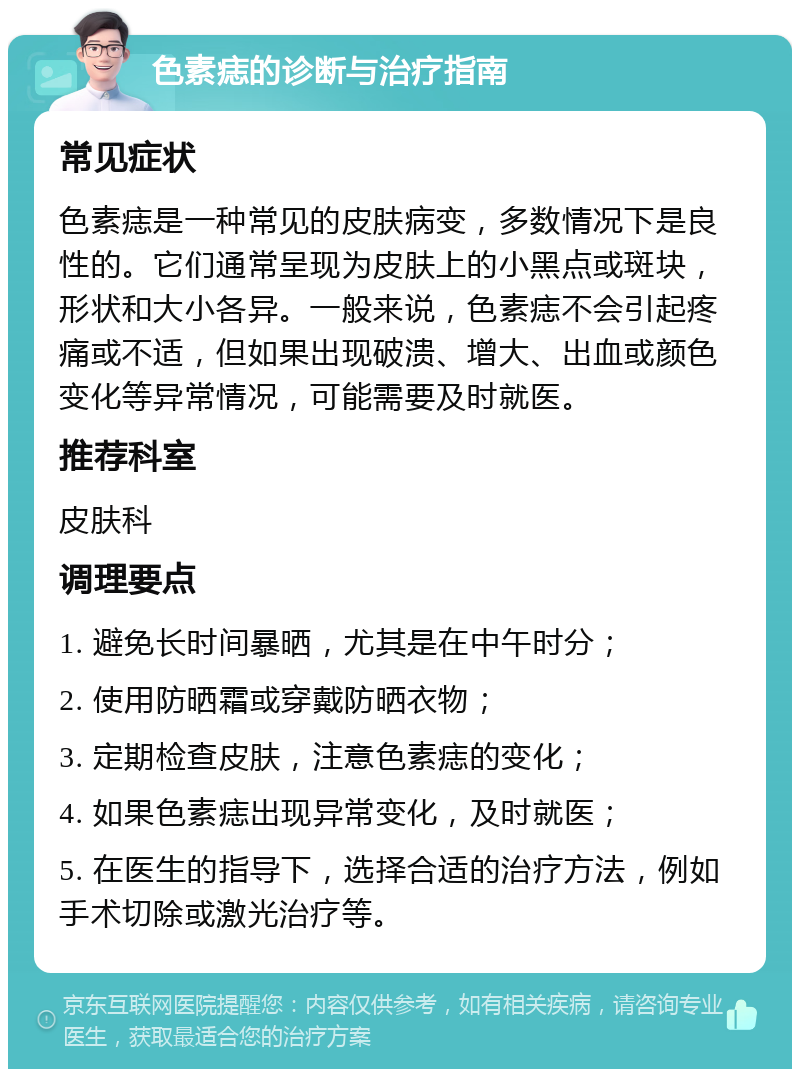 色素痣的诊断与治疗指南 常见症状 色素痣是一种常见的皮肤病变，多数情况下是良性的。它们通常呈现为皮肤上的小黑点或斑块，形状和大小各异。一般来说，色素痣不会引起疼痛或不适，但如果出现破溃、增大、出血或颜色变化等异常情况，可能需要及时就医。 推荐科室 皮肤科 调理要点 1. 避免长时间暴晒，尤其是在中午时分； 2. 使用防晒霜或穿戴防晒衣物； 3. 定期检查皮肤，注意色素痣的变化； 4. 如果色素痣出现异常变化，及时就医； 5. 在医生的指导下，选择合适的治疗方法，例如手术切除或激光治疗等。