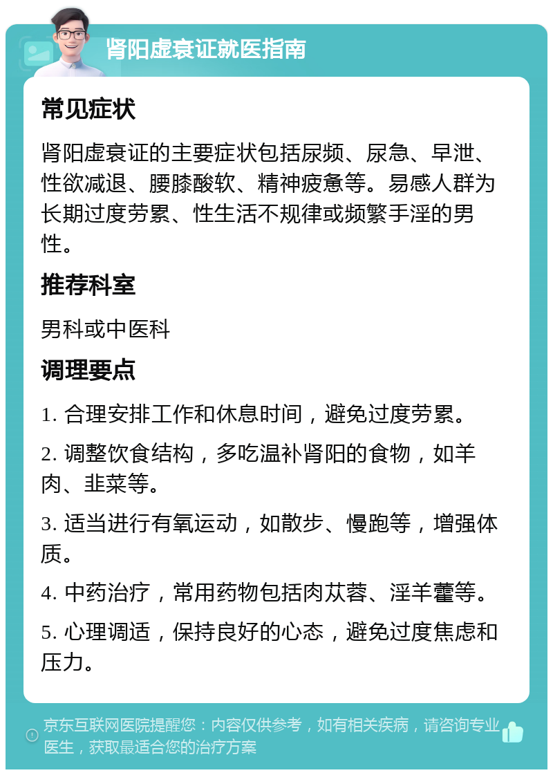 肾阳虚衰证就医指南 常见症状 肾阳虚衰证的主要症状包括尿频、尿急、早泄、性欲减退、腰膝酸软、精神疲惫等。易感人群为长期过度劳累、性生活不规律或频繁手淫的男性。 推荐科室 男科或中医科 调理要点 1. 合理安排工作和休息时间，避免过度劳累。 2. 调整饮食结构，多吃温补肾阳的食物，如羊肉、韭菜等。 3. 适当进行有氧运动，如散步、慢跑等，增强体质。 4. 中药治疗，常用药物包括肉苁蓉、淫羊藿等。 5. 心理调适，保持良好的心态，避免过度焦虑和压力。