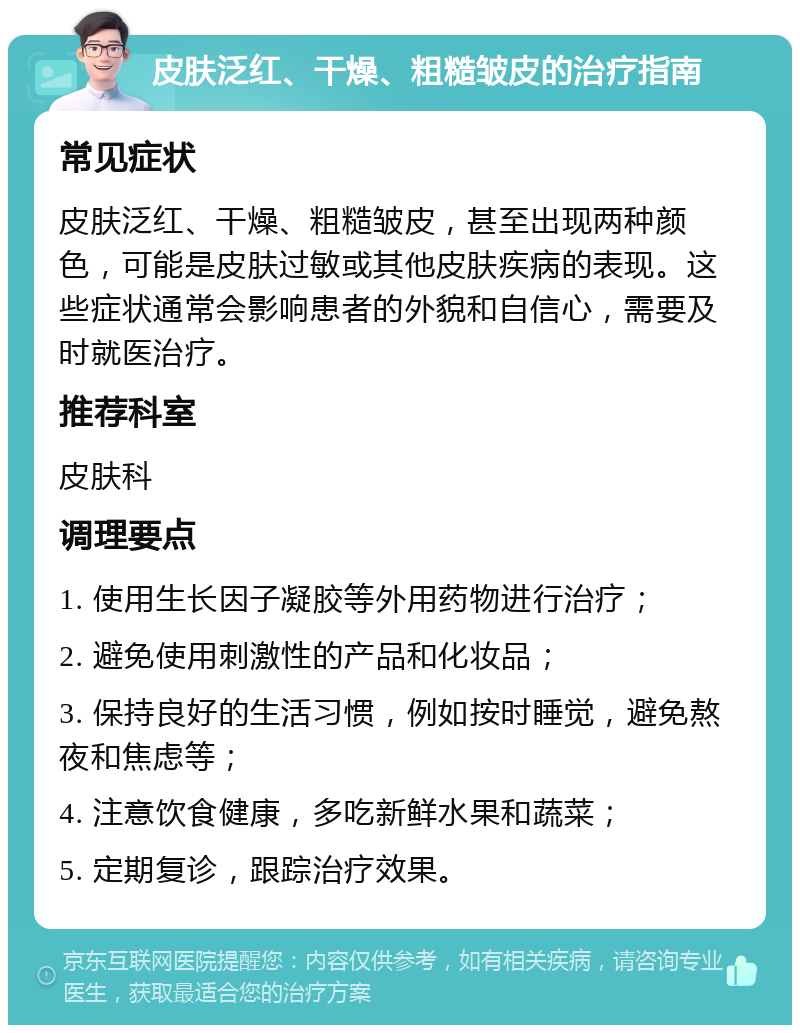 皮肤泛红、干燥、粗糙皱皮的治疗指南 常见症状 皮肤泛红、干燥、粗糙皱皮，甚至出现两种颜色，可能是皮肤过敏或其他皮肤疾病的表现。这些症状通常会影响患者的外貌和自信心，需要及时就医治疗。 推荐科室 皮肤科 调理要点 1. 使用生长因子凝胶等外用药物进行治疗； 2. 避免使用刺激性的产品和化妆品； 3. 保持良好的生活习惯，例如按时睡觉，避免熬夜和焦虑等； 4. 注意饮食健康，多吃新鲜水果和蔬菜； 5. 定期复诊，跟踪治疗效果。