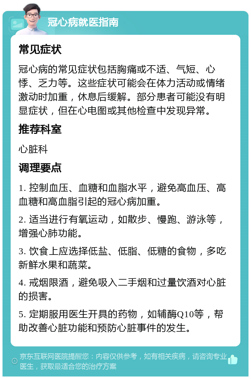 冠心病就医指南 常见症状 冠心病的常见症状包括胸痛或不适、气短、心悸、乏力等。这些症状可能会在体力活动或情绪激动时加重，休息后缓解。部分患者可能没有明显症状，但在心电图或其他检查中发现异常。 推荐科室 心脏科 调理要点 1. 控制血压、血糖和血脂水平，避免高血压、高血糖和高血脂引起的冠心病加重。 2. 适当进行有氧运动，如散步、慢跑、游泳等，增强心肺功能。 3. 饮食上应选择低盐、低脂、低糖的食物，多吃新鲜水果和蔬菜。 4. 戒烟限酒，避免吸入二手烟和过量饮酒对心脏的损害。 5. 定期服用医生开具的药物，如辅酶Q10等，帮助改善心脏功能和预防心脏事件的发生。