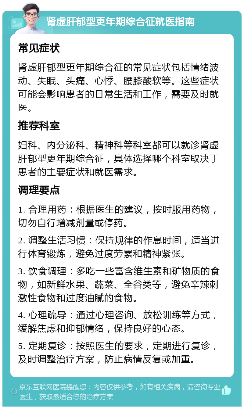 肾虚肝郁型更年期综合征就医指南 常见症状 肾虚肝郁型更年期综合征的常见症状包括情绪波动、失眠、头痛、心悸、腰膝酸软等。这些症状可能会影响患者的日常生活和工作，需要及时就医。 推荐科室 妇科、内分泌科、精神科等科室都可以就诊肾虚肝郁型更年期综合征，具体选择哪个科室取决于患者的主要症状和就医需求。 调理要点 1. 合理用药：根据医生的建议，按时服用药物，切勿自行增减剂量或停药。 2. 调整生活习惯：保持规律的作息时间，适当进行体育锻炼，避免过度劳累和精神紧张。 3. 饮食调理：多吃一些富含维生素和矿物质的食物，如新鲜水果、蔬菜、全谷类等，避免辛辣刺激性食物和过度油腻的食物。 4. 心理疏导：通过心理咨询、放松训练等方式，缓解焦虑和抑郁情绪，保持良好的心态。 5. 定期复诊：按照医生的要求，定期进行复诊，及时调整治疗方案，防止病情反复或加重。